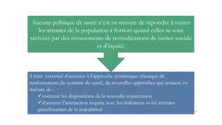 Aucune politique de santé n’est en mesure de répondre à toutes
les attentes de la population à fortiori quand celles se sont
ravivées par des mouvements de revendications de justice sociale
et d’équité.
il était essentiel d’associer à l’approche systémique classique de
renforcement du système de santé, de nouvelles approches qui seraient en
mesure de :
contenir les dispositions de la nouvelle constitution
d’assurer l’interaction requise avec les doléances et les attentes
grandissantes de la population 31
 