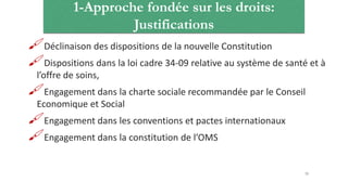 1-Approche fondée sur les droits:
Justifications
Déclinaison des dispositions de la nouvelle Constitution
Dispositions dans la loi cadre 34-09 relative au système de santé et à
l’offre de soins,
Engagement dans la charte sociale recommandée par le Conseil
Economique et Social
Engagement dans les conventions et pactes internationaux
Engagement dans la constitution de l’OMS
33
 