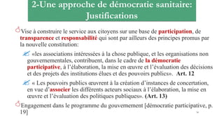 2-Une approche de démocratie sanitaire:
Justifications
Vise à construire le service aux citoyens sur une base de participation, de
transparence et responsabilité qui sont par ailleurs des principes promus par
la nouvelle constitution:
 «les associations intéressées à la chose publique, et les organisations non
gouvernementales, contribuent, dans le cadre de la démocratie
participative, à l’élaboration, la mise en œuvre et l’évaluation des décisions
et des projets des institutions élues et des pouvoirs publics». Art. 12
 « Les pouvoirs publics œuvrent à la création d’instances de concertation,
en vue d’associer les différents acteurs sociaux à l’élaboration, la mise en
œuvre et l’évaluation des politiques publiques». (Art. 13)
Engagement dans le programme du gouvernement [démocratie participative, p.
19] 34
 