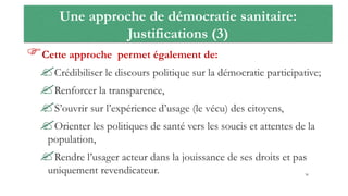 Une approche de démocratie sanitaire:
Justifications (3)
Cette approche permet également de:
Crédibiliser le discours politique sur la démocratie participative;
Renforcer la transparence,
S’ouvrir sur l’expérience d’usage (le vécu) des citoyens,
Orienter les politiques de santé vers les soucis et attentes de la
population,
Rendre l’usager acteur dans la jouissance de ses droits et pas
uniquement revendicateur. 36
 