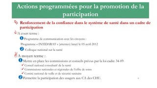 Actions programmées pour la promotion de la
participation
 Renforcement de la confiance dans le système de santé dans un cadre de
participation
A court terme :
Programme de communication avec les citoyens :
Programme « INTIDARAT » (attentes) lancé le 05 avril 2012
 Colloque national sur la santé
A moyen terme :
Mettre en place les commissions et conseils prévus par la loi cadre 34-09
Conseil national consultatif de la santé
Commissions nationales et régionales de l’offre de soins
Comité national de veille et de sécurité sanitaire
Permettre la participation des usagers aux CA des CHU. 37
 