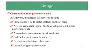 Ciblage
Consultation publique ouverte aux :
Citoyens, utilisateurs des services de santé
Professionnels de la santé: secteurs public et privé
Acteurs associatifs : santé, droits, développement humain,
gouvernance, etc
Associations professionnelles et syndicats
Ordres des professions de santé
Experts, académiciens, chercheurs
Institutions gouvernementales 39
 