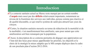 Introduction
Le contexte sanitaire actuel au Maroc reste marqué par un certain nombre
d’acquis mais aussi par des déficits relativement importants, notamment au
niveau de la fourniture des services aux individus, perçue comme peu réactive et
de qualité discutable, ce qui rend le système de santé peu attractif aux yeux du
citoyen.
Certes, la situation sanitaire mesurée en terme de réduction de la mortalité et de
la morbidité, s’est manifestement bien améliorée, sans pour autant que cette
amélioration soit bien remarquée par la population.
Aussi, la description de ce contexte permettra de dégager une appréciation sur
l’état réel des lieux pour mieux appréhender les priorités, les objectifs et le
choix de la stratégie la mieux adaptée que le MS compte déployer dans le cadre
de son prochain plan d’action 2012-2016. 4
 