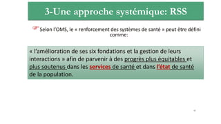 3-Une approche systémique: RSS
Selon l’OMS, le « renforcement des systèmes de santé » peut être défini
comme:
41
« l’amélioration de ses six fondations et la gestion de leurs
interactions » afin de parvenir à des progrès plus équitables et
plus soutenus dans les services de santé et dans l’état de santé
de la population.
 