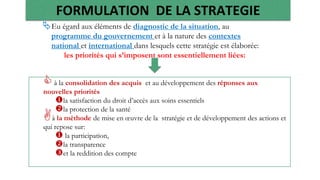 FORMULATION DE LA STRATEGIE
44
Eu égard aux éléments de diagnostic de la situation, au
programme du gouvernement et à la nature des contextes
national et international dans lesquels cette stratégie est élaborée:
les priorités qui s’imposent sont essentiellement liées:
à la consolidation des acquis et au développement des réponses aux
nouvelles priorités
la satisfaction du droit d’accès aux soins essentiels
la protection de la santé
à la méthode de mise en œuvre de la stratégie et de développement des actions et
qui repose sur:
 la participation,
la transparence
et la reddition des compte
 