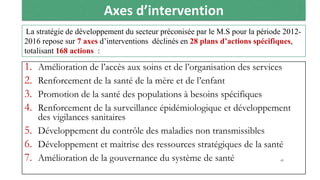 Axes d’intervention
1. Amélioration de l’accès aux soins et de l’organisation des services
2. Renforcement de la santé de la mère et de l’enfant
3. Promotion de la santé des populations à besoins spécifiques
4. Renforcement de la surveillance épidémiologique et développement
des vigilances sanitaires
5. Développement du contrôle des maladies non transmissibles
6. Développement et maitrise des ressources stratégiques de la santé
7. Amélioration de la gouvernance du système de santé
La stratégie de développement du secteur préconisée par le M.S pour la période 2012-
2016 repose sur 7 axes d’interventions déclinés en 28 plans d’actions spécifiques,
totalisant 168 actions :
45
 