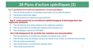 28 Plans d’action spécifiques (2)
Axe 3: promotion de la santé des populations à besoins spécifiques
1. Plan de santé scolaire et universitaire et promotion de la santé des jeunes
2. Handicap et personnes âgées
3. Enfants et femmes victimes de violence (FEVV)
Axe 4: renforcement de la surveillance épidémiologique et développement des
vigilances sanitaires
1. Plan de reforme de la sante publique et des vigilances sanitaires
2. Plan de prévention et contrôle des maladies transmissibles (mt)
3. Plan stratégique national du VIH-SIDA
Axe 5:développement du contrôle des maladies non transmissibles
1. Plan de prévention et contrôle des maladies chroniques et du cancer
2. Plan de lutte contre les troubles mentaux de l’adulte et de l’enfant, et contre les toxicomanies
3. Plan de sante buccodentaire
4. Plan de prévention et contrôle des maladies rares
5. Plan sante environnement 47
 