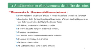 1: Amélioration et élargissement de l’offre de soins
Mise en service de 109 nouveaux établissements de santé :
Centre hospitalier universitaire à Oujda et hôpital universitaire spécialisé à Marrakech
Construction de 04 Centres Hospitaliers Universitaires à Tanger, Agadir et Lâayoune, en
plus de la reconstruction de l’hôpital Ibn Sina de Rabat.
02 hôpitaux universitaires d’hémato-oncologie
8 centres de greffe d’organes et de tissus humains,
3 hôpitaux psychiatriques
12 maisons d’accouchements et services de maternité
9 hôpitaux provinciaux et de proximité
24 centres d’hémodialyse
45 Etablissements de soins de santé primaires
50
 