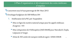 2-Plan d’organisation et développement des soins médicaux
d’urgence
Lancementsous le hautpatronage de SM Mars 2013
Enveloppe budgétaire de500 Millions DH
1. Amélioration de la PEC pré- hospitalière
• Mise en ligne du numéronationaluniquepour les appels médicaux
d’urgence : 141
• Mise à disposition de 4 hélicoptères (Héli SMUR) pour Marrakech, Oujda,
Laâyoune et Tanger.
• Achat de 393 unitésde transport médical urgent : SAMU-SMUR 51
 