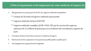 2-Plan d’organisation et développement des soins médicaux d’urgence (2)
2. Réorganisation et structuration de la PEC des urgencesmédicales hospitalières
• Création de 58 unités d’urgences médicales de proximité.
• Urgences médicales de base (CHP-HP)
• Urgences médicales complètes (CHR- CHU) : PEC par les services des urgences
nationaux de 5,2 millions de patient par an et évolution des consultations urgentes de
8,2%
3. Formation debase etformation continue en médecine d’urgence
4. Renforcement dela coopération et du partenariat public/public etpublic/privé
5. Accompagnement organisationnel etlégislatif
52
 