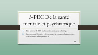 3-PEC De la santé
mentale et psychiatrique
1. Plan national de PEC De la santé mentale et psychiatrique
2. Lancement de l’initiative « Karama » en faveur des malades mentaux
résidant au site « Bouya-Omar ».
53
 