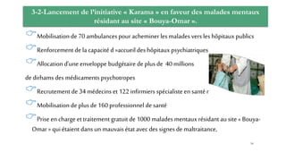 3-2-Lancement de l’initiative « Karama » en faveur des malades mentaux
résidant au site « Bouya-Omar ».
Mobilisation de 70 ambulances pour acheminer les malades vers les hôpitaux publics
Renforcement de lacapacité d »accueil des hôpitaux psychiatriques
Allocation d’une enveloppe budgétaire de plus de 40 millions
de dirhams des médicaments psychotropes
Recrutement de 34 médecins et 122 infirmiers spécialisteen santé mentale
Mobilisation de plus de 160 professionnel de santé
Prise en charge et traitement gratuit de 1000 malades mentaux résidant au site « Bouya-
Omar » quiétaient dans un mauvaisétat avec des signes de maltraitance,
56
 