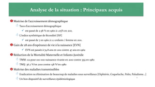 Principaux acquis
 Maitrise de l’accroissement démographique
 Taux d’accroissement démographique
 est passé de 2.58 % en 1960 à 1.05% en 2011.
 L’indice synthétique de fécondité [ISF]
 est passé de 7 en 1960 à 2.2 enfants / femme en 2011.
 Gain de 28 ans d’espérance de vie à la naissance [EVN]
 EVN est passée à 74.8 ans en 2011 contre 47 ans en 1962
 Réduction de la Mortalité Maternelle et Infanto-Juvénile
 TMM: 112 pour 100 000 naissance vivante en 2010 contre 359 en 1980
 TMIJ: 36.2 %°en 2010 contre 138 %°en 1980
 Maîtrise des maladies transmissibles
 Eradication ou élimination de beaucoup de maladies sous surveillance [Diphtérie, Coqueluche, Polio, Paludisme…]
 Un bon dispositif de surveillance épidémiologique
6
Analyse de la situation : Principaux acquis
 