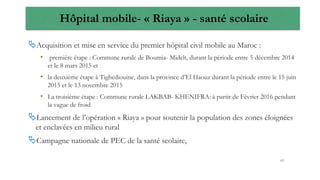 Hôpital mobile- « Riaya » - santé scolaire
Acquisition et mise en service du premier hôpital civil mobile au Maroc :
• première étape : Commune rurale de Boumia- Midelt, durant la période entre 5 décembre 2014
et le 8 mars 2015 et
• la deuxième étape à Tighediouine, dans la province d’El Haouz durant la période entre le 15 juin
2015 et le 13 novembre 2015
• La troisième étape : Commune rurale LAKBAB- KHENIFRA: à partir de Février 2016 pendant
la vague de froid
Lancement de l’opération « Riaya » pour soutenir la population des zones éloignées
et enclavées en milieu rural
Campagne nationale de PEC de la santé scolaire,
63
 