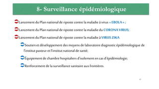 8- Surveillance épidémiologique
Lancement du Plan nationalde riposte contre lamaladie àvirus « EBOLA » ;
Lancement du Plan nationalde riposte contre lamaladie du CORONA VIRUS;
Lancement du Plan nationalde riposte contre la maladie à VIRUS ZIKA
Soutien et développement des moyens de laboratoire diagnostic épidémiologique de
l’institut pasteur et l’institutnationalde santé;
Équipement de chambre hospitaliers d’isolement en cas d’épidémiologie;
Renforcement de lasurveillance sanitaireauxfrontières.
65
 