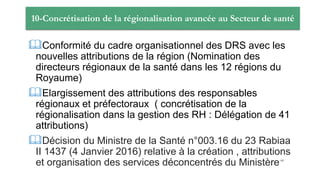 10-Concrétisation de la régionalisation avancée au Secteur de santé
Conformité du cadre organisationnel des DRS avec les
nouvelles attributions de la région (Nomination des
directeurs régionaux de la santé dans les 12 régions du
Royaume)
Elargissement des attributions des responsables
régionaux et préfectoraux ( concrétisation de la
régionalisation dans la gestion des RH : Délégation de 41
attributions)
Décision du Ministre de la Santé n°003.16 du 23 Rabiaa
II 1437 (4 Janvier 2016) relative à la création , attributions
et organisation des services déconcentrés du Ministère68
 