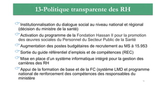 13-Politique transparente des RH
Institutionnalisation du dialogue social au niveau national et régional
(décision du ministre de la santé)
Activation du programme de la Fondation Hassan II pour la promotion
des œuvres sociales du Personnel du Secteur Public de la Santé
Augmentation des postes budgétaires de recrutement au MS à 15.953
Sortie du guide référentiel d’emplois et de compétences (REC)
Mise en place d’un système informatique intégré pour la gestion des
carrières des RH
Appui de la formation de base et de la FC (système LMD et programme
national de renforcement des compétences des responsables du
ministère
71
 