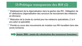 13-Politique transparente des RH (2)
Etablissement de la régionalisation dans la gestion des RH : Délégation de
41 attributions (régionalisation des concours de recrutement des médecins
et infirmiers)
Réduction de la durée du contrat pour les médecins spécialistes ( 2 à 4
ans selon la spécialité)
Priorité au cours des mouvements de mutation aux RH travaillant dans des
zones lointaines
Année 2016 : année de valorisation des ressources humaines
72
 