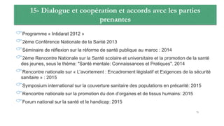 15- Dialogue et coopération et accords avec les parties
prenantes
Programme « Intidarat 2012 »
2ème Conférence Nationale de la Santé 2013
Séminaire de réflexion sur la réforme de santé publique au maroc : 2014
2ème Rencontre Nationale sur la Santé scolaire et universitaire et la promotion de la santé
des jeunes, sous le thème: "Santé mentale: Connaissances et Pratiques". 2014
Rencontre nationale sur « L’avortement : Encadrement législatif et Exigences de la sécurité
sanitaire » : 2015
Symposium international sur la couverture sanitaire des populations en précarité: 2015
Rencontre nationale sur la promotion du don d’organes et de tissus humains: 2015
Forum national sur la santé et le handicap: 2015
75
 