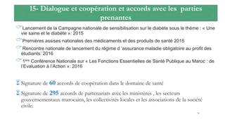 15- Dialogue et coopération et accords avec les parties
prenantes
Lancement de la Campagne nationale de sensibilisation sur le diabète sous le thème : « Une
vie saine et le diabète »: 2015
Premières assises nationales des médicaments et des produits de santé 2015
Rencontre nationale de lancement du régime d ’assurance maladie obligatoire au profit des
étudiants: 2016
1ére Conférence Nationale sur « Les Fonctions Essentielles de Santé Publique au Maroc : de
l’Evaluation à l’Action »: 2016
 Signature de 60 accords de coopération dans le domaine de santé
 Signature de 295 accords de partenariats avec les ministères , les secteurs
gouvernementaux marocains, les collectivités locales et les associations de la société
civile.
76
 