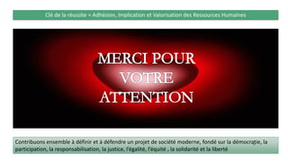 Clé de la réussite = Adhésion, Implication et Valorisation des Ressources Humaines
Contribuons ensemble à définir et à défendre un projet de société moderne, fondé sur la démocratie, la
participation, la responsabilisation, la justice, l’égalité, l’équité , la solidarité et la liberté
78
 