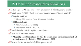 2. Déficit en ressources humaines
Déficit aigu : Le Maroc parmi 57 pays en situation de déficit aigu en personnel
Déficit actuel de 9000 infirmiers et 7000 médecins [dont 25% dans les CHU]
Densité médicale
 6.2 pour 10 000 contre 11.9 Tunisie, 12.1 Algérie et 51.6 en Esp.
RH hospitalières
 3.1 lits/médecin Contre 1.6 [OCDE]
 1.3 lit/infirmier contre 0.75 lit l’OCDE
Grande iniquité entre les régions et les milieux
Capacité de formation limitée
Malgré le dédoublement des effectifs des infirmiers en formation dans les IFCS
et l’avènement de l’Initiative 3300 médecins / 2020
Capacité de recrutement limitée [2000 postes par an]
9
 