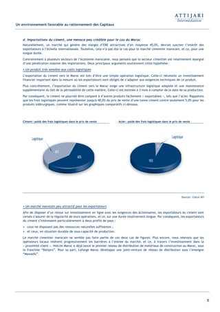 16
Un environnement favorable au rationnement des Capitaux
d. Importations du ciment, une menace peu crédible pour le cas du Maroc
Naturellement, un marché qui génère des marges d’EBE attractives d’en moyenne 45,0%, devrait susciter l’intérêt des
exportateurs à l’échelle internationale. Toutefois, cela n’a pas été le cas pour le marché cimentier marocain, et ce, pour une
longue durée.
Contrairement à plusieurs secteurs de l’économie marocaine, nous pensons que le secteur cimentier est relativement épargné
d’une pénétration massive des importations. Deux principaux arguments soutiennent cette hypothèse:
• Un produit très sensible aux coûts logistiques
L’exportation du ciment vers le Maroc est loin d’être une simple opération logistique. Celle-ci nécessite un investissement
financier important dans la mesure où les exportateurs sont obligés de s’adapter aux exigences techniques de ce produit.
Plus concrètement, l’exportation du ciment vers le Maroc exige une infrastructure logistique adaptée et une maintenance
supplémentaire du fait de la périssabilité de cette matière. Celle-ci est estimée à 3 mois à compter de la date de sa production.
Par conséquent, le ciment ne pourrait être comparé à d’autres produits facilement « exportables », tels que l’acier. Rappelons
que les frais logistiques peuvent représenter jusqu'à 40,0% du prix de vente d’une tonne ciment contre seulement 5,0% pour les
produits sidérurgiques, comme illustré sur les graphiques comparatifs ci-dessous.
• Un marché marocain peu attractif pour les exportateurs
Afin de disposer d’un retour sur investissement en ligne avec les exigences des actionnaires, les exportateurs du ciment sont
censés s’assurer de la régularité de leurs opérations, et ce, sur une durée relativement longue. Par conséquent, les exportateurs
du ciment s’intéressent particulièrement à deux profils de pays :
• ceux ne disposant pas des ressources naturelles suffisantes ;
• et ceux, en situation durable de sous-capacité de production.
Le marché cimentier marocain ne semble pas faire partie de ces deux cas de figures. Plus encore, nous relevons que les
opérateurs locaux relèvent progressivement les barrières à l’entrée du marché, et ce, à travers l’investissement dans la
« proximité client ». Holcim Maroc a déjà lancé le premier réseau de distribution de matériaux de construction au Maroc, sous
la franchise “Batipro”. Pour sa part, Lafarge Maroc développe une joint-venture de réseau de distribution sous l’enseigne
“Mawadis”.
LogistiqueLogistique
Acier: poids des frais logistiques dans le prix de venteCiment: poids des frais logistiques dans le prix de vente
Sources: Calcul ATI
Int ROE Ciment 2014-8:Projet 15/05/14 18:13 Page16
 