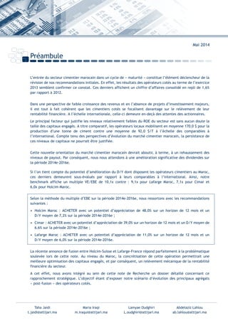 Préambule
Mai 2014
L’entrée du secteur cimentier marocain dans un cycle de « maturité » constitue l’élément déclencheur de la
révision de nos recommandations initiales. En effet, les résultats des opérateurs cotés au terme de l’exercice
2013 semblent confirmer ce constat. Ces derniers affichent un chiffre d’affaires consolidé en repli de 1,6%
par rapport à 2012.
Dans une perspective de faible croissance des revenus et en l’absence de projets d’investissement majeurs,
il est tout à fait cohérent que les cimentiers cotés se focalisent davantage sur le relèvement de leur
rentabilité financière. A l’échelle internationale, celle-ci demeure en-deçà des attentes des actionnaires.
Le principal facteur qui justifie les niveaux relativement faibles du ROE du secteur est sans aucun doute la
taille des capitaux engagés. A titre comparatif, les opérateurs locaux mobilisent en moyenne 170,0 $ pour la
production d’une tonne de ciment contre une moyenne de 92,0 $/T à l’échelle des comparables à
l’international. Compte tenu des perspectives d’évolution du marché cimentier marocain, la persistance de
ces niveaux de capitaux ne pourrait être justifiée.
Cette nouvelle orientation du marché cimentier marocain devrait aboutir, à terme, à un rehaussement des
niveaux de payout. Par conséquent, nous nous attendons à une amélioration significative des dividendes sur
la période 2014e-2016e.
Si l’on tient compte du potentiel d’amélioration du D/Y dont disposent les opérateurs cimentiers au Maroc,
ces derniers demeurent sous-évalués par rapport à leurs comparables à l’international. Ainsi, notre
benchmark affiche un multiple VE/EBE de 10,1x contre : 9,1x pour Lafarge Maroc, 7,1x pour Cimar et
6,0x pour Holcim Maroc.
Selon la méthode du multiple d’EBE sur la période 2014e-2016e, nous ressortons avec les recommandations
suivantes :
• Holcim Maroc : ACHETER avec un potentiel d’appréciation de 48,0% sur un horizon de 12 mois et un
D/Y moyen de 7,2% sur la période 2014e-2016e ;
• Cimar : ACHETER avec un potentiel d’appréciation de 39,0% sur un horizon de 12 mois et un D/Y moyen de
6,6% sur la période 2014e-2016e ;
• Lafarge Maroc : ACHETER avec un potentiel d’appréciation de 11,0% sur un horizon de 12 mois et un
D/Y moyen de 6,0% sur la période 2014e-2016e.
La récente annonce de fusion entre Holcim-Suisse et Lafarge-France répond parfaitement à la problématique
soulevée lors de cette note. Au niveau du Maroc, la concrétisation de cette opération permettrait une
meilleure optimisation des capitaux engagés, et par conséquent, un relèvement mécanique de la rentabilité
financière du secteur.
A cet effet, nous avons intégré au sein de cette note de Recherche un dossier détaillé concernant ce
rapprochement stratégique. L’objectif étant d’exposer notre scénario d’évolution des principaux agrégats
« post-fusion » des opérateurs cotés.
Taha Jaidi Maria Iraqi Lamyae Oudghiri Abdelaziz Lahlou
t.jaidi@attijari.ma m.iraqui@attijari.ma L.oudghiri@attijari.ma ab.lahlou@attijari.ma
Int ROE Ciment 2014-8:Projet 15/05/14 18:13 Page1
 