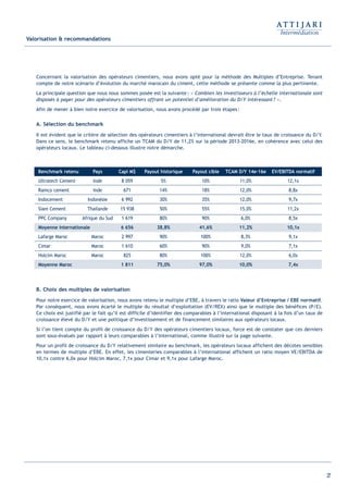 27
Valorisation & recommandations
Concernant la valorisation des opérateurs cimentiers, nous avons opté pour la méthode des Multiples d’Entreprise. Tenant
compte de notre scénario d’évolution du marché marocain du ciment, cette méthode se présente comme la plus pertinente.
La principale question que nous nous sommes posée est la suivante: « Combien les investisseurs à l’échelle internationale sont
disposés à payer pour des opérateurs cimentiers offrant un potentiel d’amélioration du D/Y intéressant? ».
Afin de mener à bien notre exercice de valorisation, nous avons procédé par trois étapes:
A. Sélection du benchmark
Il est évident que le critère de sélection des opérateurs cimentiers à l’international devrait être le taux de croissance du D/Y.
Dans ce sens, le benchmark retenu affiche un TCAM du D/Y de 11,2% sur la période 2013-2016e, en cohérence avec celui des
opérateurs locaux. Le tableau ci-dessous illustre notre démarche.
B. Choix des multiples de valorisation
Pour notre exercice de valorisation, nous avons retenu le multiple d’EBE, à travers le ratio Valeur d’Entreprise / EBE normatif.
Par conséquent, nous avons écarté le multiple du résultat d’exploitation (EV/REX) ainsi que le multiple des bénéfices (P/E).
Ce choix est justifié par le fait qu’il est difficile d’identifier des comparables à l’international disposant à la fois d’un taux de
croissance élevé du D/Y et une politique d’investissement et de financement similaires aux opérateurs locaux.
Si l’on tient compte du profil de croissance du D/Y des opérateurs cimentiers locaux, force est de constater que ces derniers
sont sous-évalués par rapport à leurs comparables à l’international, comme illustré sur la page suivante.
Pour un profil de croissance du D/Y relativement similaire au benchmark, les opérateurs locaux affichent des décotes sensibles
en termes de multiple d’EBE. En effet, les cimenteries comparables à l’international affichent un ratio moyen VE/EBITDA de
10,1x contre 6,0x pour Holcim Maroc, 7,1x pour Cimar et 9,1x pour Lafarge Maroc.
Benchmark retenu Pays Capi M$ Payout historique Payout cible TCAM D/Y 14e-16e EV/EBITDA normatif
Ultratech Cement Inde 8 059 5% 10% 11,0% 12,1x
Ramco cement Inde 671 14% 18% 12,0% 8,8x
Indocement Indonésie 6 992 30% 35% 12,0% 9,7x
Siam Cement Thailande 15 938 50% 55% 15,0% 11,2x
PPC Company Afrique du Sud 1 619 80% 90% 6,0% 8,5x
Moyenne internationale 6 656 38,8% 41,6% 11,2% 10,1x
Lafarge Maroc Maroc 2 997 90% 100% 8,3% 9,1x
Cimar Maroc 1 610 60% 90% 9,0% 7,1x
Holcim Maroc Maroc 825 80% 100% 12,0% 6,0x
Moyenne Maroc 1 811 75,0% 97,0% 10,0% 7,4x
Int ROE Ciment 2014-8:Projet 15/05/14 18:13 Page27
 