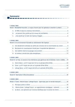 2
Partie I: Rentabilité financière, un enjeu d’avenir pour les opérateurs cimentiers au Maroc.............3
A. Un ROE en deçà du consensus international…..........................................................5
B. …ne pouvant être justifié par les niveaux de profitabilité… ........................................6
C. …mais plutôt par la taille des Capitaux Engagés ......................................................6
Partie II: Un environnement favorable au rationnement des Capitaux .........................................7
A. Une décélération attendue du rythme de croissance de la consommation du ciment ..........9
B. Des besoins en investissement limités pour l’ensemble des opérateurs .........................11
C. Une stabilité relative du paysage concurrentiel .....................................................13
D. Un meilleur contrôle des coûts énergétiques.........................................................17
Partie III: Au final, le scénario d’une distribution plus généreuse des dividendes s’avère crédible....19
A. Holcim Maroc: un D/Y moyen de 7,2% sur la période 2014e-2016e...............................22
B. Cimar: un D/Y moyen de 6,6% sur la période 2014e-2016e ........................................23
C. Lafarge Maroc: un D/Y moyen de 6,0% sur la période 2014e-2016e..............................24
Partie IV: Valorisation & Recommandations ........................................................................25
Partie V: Fusion «Holcim-Suisse / Lafarge-France»- Quel enjeu pour le marché marocain?.............33
A. Principaux points à retenir ..............................................................................35
B. «Holcim-Suisse / Lafarge-France», un rapprochement stratégique « rationnel » ..............36
C. Au Maroc, une opération qui s’annonce bénéfique pour le secteur du ciment .................39
Sommaire
Int ROE Ciment 2014-8:Projet 15/05/14 18:13 Page2
 