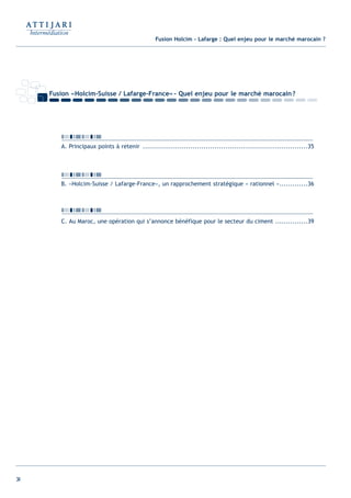 34
Fusion «Holcim-Suisse / Lafarge-France»- Quel enjeu pour le marché marocain?
A. Principaux points à retenir ............................................................................35
B. «Holcim-Suisse / Lafarge-France», un rapprochement stratégique « rationnel ».............36
C. Au Maroc, une opération qui s’annonce bénéfique pour le secteur du ciment ...............39
Fusion Holcim - Lafarge : Quel enjeu pour le marché marocain ?
Int ROE Ciment 2014-8:Projet 15/05/14 18:13 Page34
 