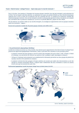 37
Fusion «Holcim-Suisse / Lafarge-France» - Quel enjeu pour le marché marocain ?
Face à cet enjeu, nous assistons à l’émergence de nouveaux groupes cimentiers issus des pays émergents, particulièrement de
la Chine. Tout au long de la dernière décennie, ces opérateurs ont acquis une position influente sur leurs marchés domestiques
respectifs que ce soit au niveau de la production que de la politique des prix. À l’analyse de la production mondiale des
20 premiers groupes cimentiers, force est de constater la montée en puissance des opérateurs chinois. Ces derniers ont multiplié
leur contribution dans la production mondiale par 12,0 fois sur la période 2005-2013, passant de 4,0% à 48,0%.
Afin de préserver une position visible sur les marchés émergents, les stratégies de rapprochement entre les groupes cimentiers
paraît une orientation « logique ».
• Un positionnement géographique bénéfique
Au-delà de la tendance du secteur au niveau mondial, nous relevons que le rapprochement entre Holcim Suisse et Lafarge France
présente des opportunités géographiques intéressantes. Celles-ci pourraient être résumées en trois principaux points:
- la présence commune des deux groupes au sein de certains pays émergents tels que la Chine, l’Inde, la Russie, le Brésil
et le Mexique, leur permettrait de renforcer leur position et par conséquent capter davantage de croissance;
- l’Afrique et l’Amérique Latine présentent une complémentarité intéressante permettant aux deux groupes de pénétrer de
nouveaux marchés à fort potentiel de croissance;
- la présence commune des deux groupes en Europe constitue une occasion pour opérer des restructurations au sein des
marchés en situation économique difficile. L’objectif étant l’amélioration des taux d’utilisation à travers les cessions
d’actifs ainsi que les économies de coûts fixes.
Positionnement géographique mondial des groupes Lafarge France et Holcim Suisse à fin 2013
Structure de la production mondiale des 20 premiers groupes cimentiers entre 2005 et 2013
Sources: Bloomberg, rapports économiques
Lafarge
Holcim
Présence commune
Italie
9%
Japon
11%
Chine
4%
Mexique
11%
Allemagne
8%
Autres
24% HOLCIM
17%
LAFARGE
16%
Italie
6%
Japon
3%
Chine
48%
Mexique
5%
Allemagne
6%
Autres
12%
HOLCIM
10% LAFARGE
10%
2005 2013
Int ROE Ciment 2014-8:Projet 15/05/14 18:13 Page37
 