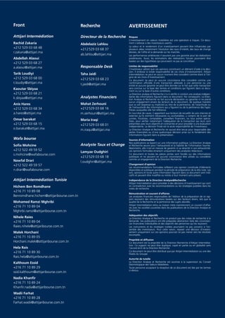 AVERTISSEMENT
Risques
L’investissement en valeurs mobilières est une opération à risques. Ce docu-
ment s’adresse à des investisseurs avertis.
La valeur et le rendement d’un investissement peuvent être inﬂuencées par
plusieurs aléas notamment l’évolution des taux d’intérêt, des taux de change
devises, de l’offre et la demande sur les marchés.
Les performances antérieures n’assurent pas une garantie pour les réalisations
postérieures. Aussi, les estimations des réalisations futures pourraient être
basées sur des hypothèses qui pourraient ne pas se concrétiser.
Limites de responsabilité
L’investisseur admet que ces opinions constituent un élément d’aide à la déci-
sion. Il endosse la totale responsabilité de ces choix d’investissement. Attijari
Intermédiation ne peut en aucun moment être considéré comme étant à l’ori-
gine de ses choix d’investissement.
Ce document ne peut en aucune circonstance être considéré comme une
conﬁrmation ofﬁcielle d’une transaction adressée à une personne ou une
entité et aucune garantie ne peut être donnée sur le fait que cette transaction
sera conclue sur la base des termes et conditions qui ﬁgurent dans ce docu-
ment ou sur la base d’autres conditions.
La Direction analyse et Recherche n’a ni vériﬁé ni conduit une analyse indépen-
dante des informations ﬁgurant dans ce document. Par conséquent, La Direc-
tion Analyse et Recherche ne fait aucune déclaration ou garantie ni ne prend
aucun engagement envers les lecteurs de ce document, de quelque manière
que ce soit (expresse ou implicite) au titre de la pertinence, de l’exactitude ou
de l’exhaustivité des informations qui y ﬁgurent ou de la pertinence des hypo-
thèses auxquelles elle fait référence.
En tout état de cause, il appartient aux lecteurs de recueillir les avis internes et
externes qu’ils estiment nécessaires ou souhaitables, y compris de la part de
juristes, ﬁscalistes, comptables, conseillers ﬁnanciers, ou tous autres spécia-
listes, pour vériﬁer notamment l’adéquation de la transaction qui leurs sont
présentées avec leurs objectifs et contraintes et pour procéder à une évaluation
indépendante. La décision ﬁnale est la seule responsabilité de l’investisseur.
La Direction Analyse et Recherche ne saurait être tenue pour responsable des
pertes ﬁnancières ou d’une quelconque décision prise sur le fondement des
informations ﬁgurant dans la présentation.
Sources d’information
Nos publications se basent sur une information publique. La Direction Analyse
et Recherche œuvre pour l’exhaustivité et la ﬁabilité de l’information fournie.
Néanmoins, elle n’est en mesure de garantir ni sa véracité ni son exhaustivité.
Les opinions formulées émanent uniquement des analystes rédacteurs.
Ce document et toutes les pièces jointes sont fondés sur des informations
publiques et ne peuvent en aucune circonstance être utilisés ou considérés
comme un engagement de la Direction Recherche.
Changement d’opinion
Les recommandations formulées reﬂètent une opinion constituée d’éléments
disponibles et publiques pendant la période de préparation de la dite note. Les
avis, opinions et toute autre information ﬁgurant dans ce document sont indi-
catifs et peuvent être modiﬁés ou retirés à tout moment sans préavis.
Indépendance de la Direction Analyse&Recherche
Attijari Intermédiation peut procéder à des décisions d’investissement qui sont
en contradiction avec les recommandations ou les stratégies publiées dans les
notes de recherche.
Rémunération et courant d’affaires
Les analystes ﬁnanciers responsables de l’édition de la préparation de ce rap-
port reçoivent des rémunérations basées sur des facteurs divers, tels que la
qualité de la Recherche et la pertinence des sujets abordés.
Attijari Intermédiation et/ou sa maison mère maintiennent un courant d’affai-
res avec les sociétés couvertes dans les publications de la Direction Analyse et
Recherche.
Adéquation des objectifs
La Direction Analyse et Recherche ne produit pas des notes de recherche à la
demande. Ses publications ont été préparées abstraction faite des circonstan-
ces ﬁnancières individuelles et des objectifs des personnes qui les reçoivent.
Les instruments et les stratégies traitées pourraient ne pas convenir à l’en-
semble des investisseurs. Pour cette raison, reposer une décision d’investis-
sement uniquement sur ces opinions pourrait ne pas mener vers les résultats
escomptés.
Propriété et diffusion
Ce document est la propriété de la Direction Recherche d’Attijari Intermédia-
tion. Ce support ne peut être dupliqué, copié en partie ou en globalité sans
l’accord écrit de la Direction Recherche.
Ce document ne peut être distribué que par Attijari Intermédiation ou une des
ﬁliales du Groupe.
Autorité de tutelle
La Direction Analyse et Recherche est soumise à la supervision du Conseil
Déontologique des Valeurs Mobilières.
Toute personne acceptant la réception de ce document est liée par les termes
ci-dessus.
Front
Attijari Intermédiation
Rachid Zakaria
+212 529 03 68 48
r.zakaria@attijari.ma
Abdellah Alaoui
+212 529 03 68 27
a.alaoui@attijari.ma
Tarik Loudiyi
+212 529 03 68 00
t.loudiyi@attijari.ma
Kaoutar Sbiyaa
+212 529 03 68 21
k.sbiyaa@attijari.ma
Anis Hares
+212 529 03 68 34
a.hares@attijari.ma
Omar barakat
+212 529 03 68 15
o.barakat@attijari.ma
Wafa bourse
Soﬁa Mohcine
+212 522 49 59 52
s.mohcine@wafabourse.com
Nawfal Drari
+212 522 49 59 57
n.drari@wafabourse.com
Attijari Intermédiation Tunisie
Hichem Ben Romdhane
+216 71 10 89 08
Benromdhane.hichem@attijaribourse.com.tn
Mohamed Ramzi Mghribi
+216 71 10 89 04
Mghirbi.ramzi@attijaribourse.com.tn
Nihele Raies
+216 71 10 89 04
Raies.nihele@attijaribourse.com.tn
Malek Horchani
+216 71 10 89 05
Horchani.malek@attijaribourse.com.tn
Hela Rais
+216 71 10 89 30
Rais.hela@attijaribourse.com.tn
Kalthoum Essid
+216 71 10 89 29
ssid.kalthoum@attijaribourse.com.tn
Nadia Khanﬁr
+216 71 10 89 24
Khanﬁr.nadia@attijaribourse.com.tn
Wadii Farhat
+216 71 10 89 28
Farhat.wadii@attijaribourse.com.tn
Recherche
Directeur de la Recherche
Abdelaziz Lahlou
+212529 03 68 37
ab.lahlou@attijari.ma
Responsable Desk
Taha Jaidi
+212529 03 68 23
t.jaidi@attijari.ma
Analystes Financiers
Mahat Zerhouni
+212529 03 68 16
m.zerhouni@attijari.ma
Maria Iraqi
+212529 03 68 01
m.iraqui@attijari.ma
Analyste Taux et Change
Lamyae Oudghiri
+212529 03 68 18
l.oudghiri@attijari.ma
 