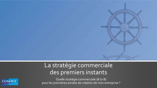 La stratégie commerciale
des premiers instants
Quelle stratégie commerciale (B to B)
pour les premières années de création de mon entreprise ?
 