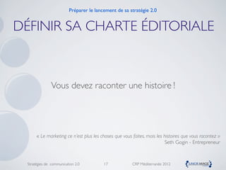 Préparer le lancement de sa stratégie 2.0


DÉFINIR SA CHARTE ÉDITORIALE



                Vous devez raconter une histoire !




       « Le marketing ce n’est plus les choses que vous faites, mais les histoires que vous racontez »
                                                                          Seth Gogin - Entrepreneur



  Stratégies de communication 2.0         17            CRP Méditerranée 2012
 