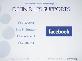 Préparer le lancement de sa stratégie 2.0


   DÉFINIR LES SUPPORTS

             Être incitatif
         Être intéressant
           Être interactif

             Être attentif



Stratégies de communication 2.0         19           CRP Méditerranée 2012
 