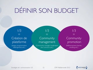 DÉFINIR SON BUDGET

    1/3                                 1/3                                   1/3
     =                                   =                                     =
Création de                          Community                            Community
plateforme                           management                            promotion
(design, programmation,           (Community manager, modération,         (Référencement, banner,
  hébergement, etc.)                   jeux concours, etc.)                    emailing, etc.)




Stratégies de communication 2.0            22              CRP Méditerranée 2012
 
