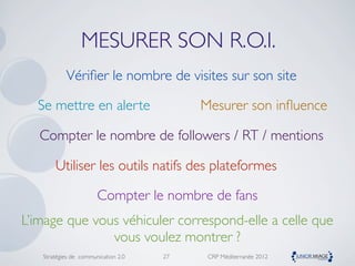 MESURER SON R.O.I.
           Vériﬁer le nombre de visites sur son site

  Se mettre en alerte                     Mesurer son inﬂuence

   Compter le nombre de followers / RT / mentions

       Utiliser les outils natifs des plateformes

                       Compter le nombre de fans
L’image que vous véhiculer correspond-elle a celle que
               vous voulez montrer ?
   Stratégies de communication 2.0   27    CRP Méditerranée 2012
 