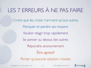 LES 7 ERREURS À NE PAS FAIRE
   Croire que les crises n’arrivent qu’aux autres
                  Paniquer et perdre ses moyens
                  Vouloir réagir trop rapidement
                  Se penser au dessus des autres
                        Répondre anonymement
                                   Être agressif
              Penser qu’aucune solution n’existe
 Stratégies de communication 2.0      28       CRP Méditerranée 2012
 