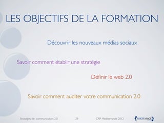 LES OBJECTIFS DE LA FORMATION

                         Découvrir les nouveaux médias sociaux


  Savoir comment établir une stratégie

                                           Déﬁnir le web 2.0


         Savoir comment auditer votre communication 2.0


   Stratégies de communication 2.0   29      CRP Méditerranée 2012
 