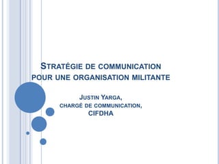 STRATÉGIE DE COMMUNICATION
POUR UNE ORGANISATION MILITANTE

           JUSTIN YARGA,
      CHARGÉ DE COMMUNICATION,
              CIFDHA
 