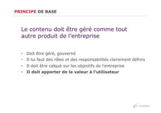 PRINCIPE DE BASE

Le contenu doit être géré comme tout
autre produit de l’entreprise
•  Doit être géré, gouverné
•  Il lui faut des rôles et des responsabilités clairement définis
•  Il doit être calqué sur les objectifs de l’entreprise
•  Il doit apporter de la valeur à l’utilisateur

 