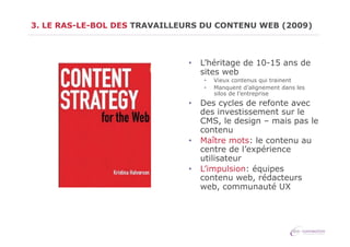 3. LE RAS-LE-BOL DES TRAVAILLEURS DU CONTENU WEB (2009)

•  L’héritage de 10-15 ans de
sites web
• 
• 

Vieux contenus qui trainent
Manquent d’alignement dans les
silos de l’entreprise

•  Des cycles de refonte avec
des investissement sur le
CMS, le design – mais pas le
contenu
•  Maître mots: le contenu au
centre de l’expérience
utilisateur
•  L’impulsion: équipes
contenu web, rédacteurs
web, communauté UX

 