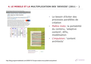 4. LE MOBILE ET LA MULTIPLICATION DES ‘DEVICES’ (2011 - )

•  Le besoin d’éviter des
processes parallèles de
création
•  Maître mots: la portabilité
du contenu, ‘adaptive
content’, APIs,
modélisation
•  L’impulsion: ‘content
architects’

http://blog.programmableweb.com/2009/10/13/cope-create-once-publish-everywhere/

 
