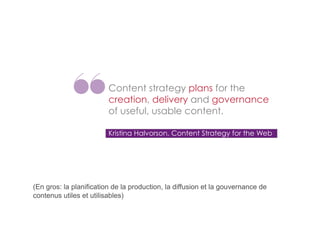 Content strategy plans for the
creation, delivery and governance
of useful, usable content.
Kristina Halvorson, Content Strategy for the Web

(En gros: la planification de la production, la diffusion et la gouvernance de
contenus utiles et utilisables)

 
