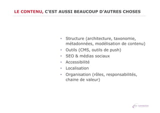 LE CONTENU, C’EST AUSSI BEAUCOUP D’AUTRES CHOSES

•  Structure (architecture, taxonomie,
métadonnées, modélisation de contenu)
•  Outils (CMS, outils de push)
•  SEO & médias sociaux
•  Accessibilité
•  Localisation
•  Organisation (rôles, responsabilités,
chaine de valeur)

 