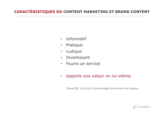 CARACTÉRISTIQUES DU CONTENT MARKETING ET BRAND CONTENT

•  Informatif
•  Pratique
•  Ludique
•  Divertissant
•  Fourni un service
•  Apporte une valeur en lui-même
Daniel Bô, Les Clés d’une stratégie de contenu de marque

 