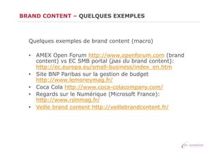 BRAND CONTENT – QUELQUES EXEMPLES

Quelques exemples de brand content (macro)
•  AMEX Open Forum http://www.openforum.com (brand
content) vs EC SMB portal (pas du brand content):
http://ec.europa.eu/small-business/index_en.htm
•  Site BNP Paribas sur la gestion de budget
http://www.lemoneymag.fr/
•  Coca Cola http://www.coca-colacompany.com/
•  Regards sur le Numérique (Microsoft France):
http://www.rslnmag.fr/
•  Veille brand content http://veillebrandcontent.fr/

 