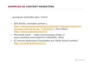 EXEMPLES DE CONTENT MARKETING

…quelques exemples plus ‘micro’
•  SFR BYOD: branded content (
http://solutionsauxentreprises.lemonde.fr/dossiers/byod-lenouveau-defi-de-la-dsi_f-38.html) + livre blanc:
http://www.audeladucloud.fr/
•  Microsoft Excel – vidéo humoristique (http://
www.youtube.com/watch?v=hAeoD9n_Mss)
•  ET encore beaucoup d’exemples sur Veille brand content
http://veillebrandcontent.fr/

 