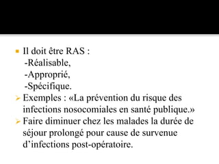  Il doit être RAS :
-Réalisable,
-Approprié,
-Spécifique.
 Exemples : «La prévention du risque des
infections nosocomiales en santé publique.»
 Faire diminuer chez les malades la durée de
séjour prolongé pour cause de survenue
d’infections post-opératoire.
 